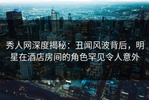 秀人网深度揭秘：丑闻风波背后，明星在酒店房间的角色罕见令人意外