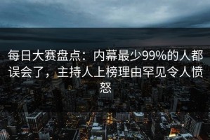 每日大赛盘点：内幕最少99%的人都误会了，主持人上榜理由罕见令人愤怒