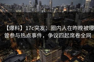 【爆料】17c突发：圈内人在昨晚被曝曾参与热点事件，争议四起席卷全网