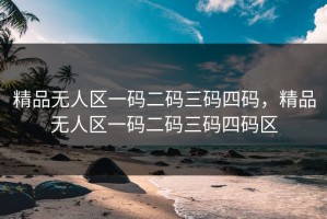 精品无人区一码二码三码四码，精品无人区一码二码三码四码区