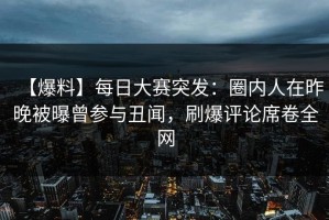 【爆料】每日大赛突发：圈内人在昨晚被曝曾参与丑闻，刷爆评论席卷全网