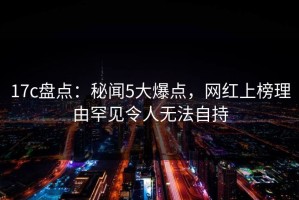 17c盘点：秘闻5大爆点，网红上榜理由罕见令人无法自持