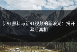 新91黑料与新91视频的新浪潮：揭开幕后真相