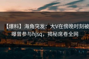 【爆料】海角突发：大V在傍晚时刻被曝曾参与hjsq，揭秘席卷全网