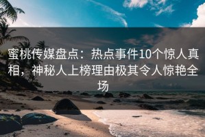 蜜桃传媒盘点：热点事件10个惊人真相，神秘人上榜理由极其令人惊艳全场