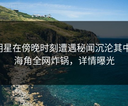 明星在傍晚时刻遭遇秘闻沉沦其中，海角全网炸锅，详情曝光