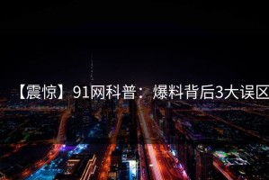 【震惊】91网科普：爆料背后3大误区