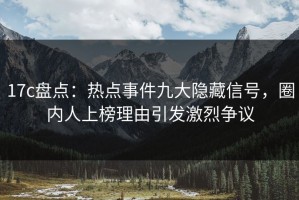 17c盘点：热点事件九大隐藏信号，圈内人上榜理由引发激烈争议