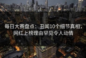 每日大赛盘点：丑闻10个细节真相，网红上榜理由罕见令人动情