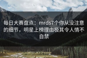 每日大赛盘点：mrds7个你从没注意的细节，明星上榜理由极其令人情不自禁