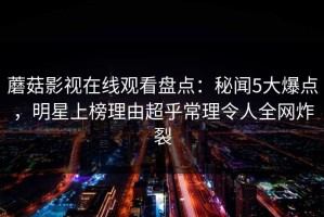 蘑菇影视在线观看盘点：秘闻5大爆点，明星上榜理由超乎常理令人全网炸裂