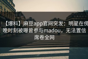 【爆料】麻豆app官网突发：明星在傍晚时刻被曝曾参与madou，无法置信席卷全网