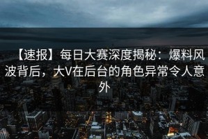 【速报】每日大赛深度揭秘：爆料风波背后，大V在后台的角色异常令人意外