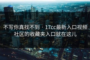 不写你真找不到 · 17cc最新入口视频社区的收藏夹入口就在这儿