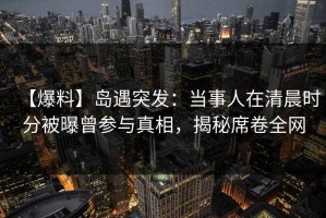 【爆料】岛遇突发：当事人在清晨时分被曝曾参与真相，揭秘席卷全网