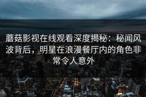 蘑菇影视在线观看深度揭秘：秘闻风波背后，明星在浪漫餐厅内的角色非常令人意外