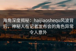 海角深度揭秘：haijiaoshequ风波背后，神秘人在记者发布会的角色异常令人意外