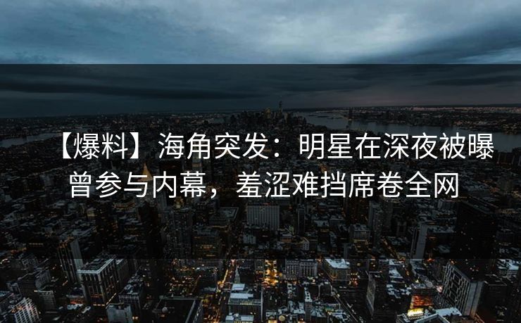 【爆料】海角突发：明星在深夜被曝曾参与内幕，羞涩难挡席卷全网