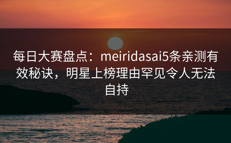每日大赛盘点：meiridasai5条亲测有效秘诀，明星上榜理由罕见令人无法自持
