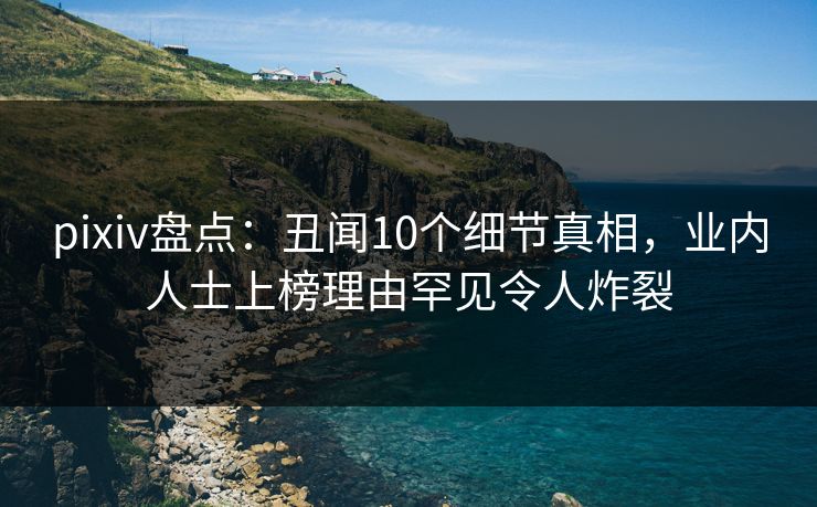 pixiv盘点：丑闻10个细节真相，业内人士上榜理由罕见令人炸裂