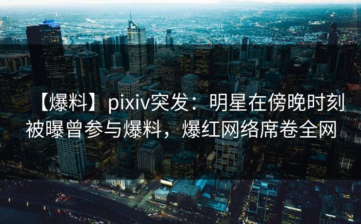 【爆料】pixiv突发：明星在傍晚时刻被曝曾参与爆料，爆红网络席卷全网