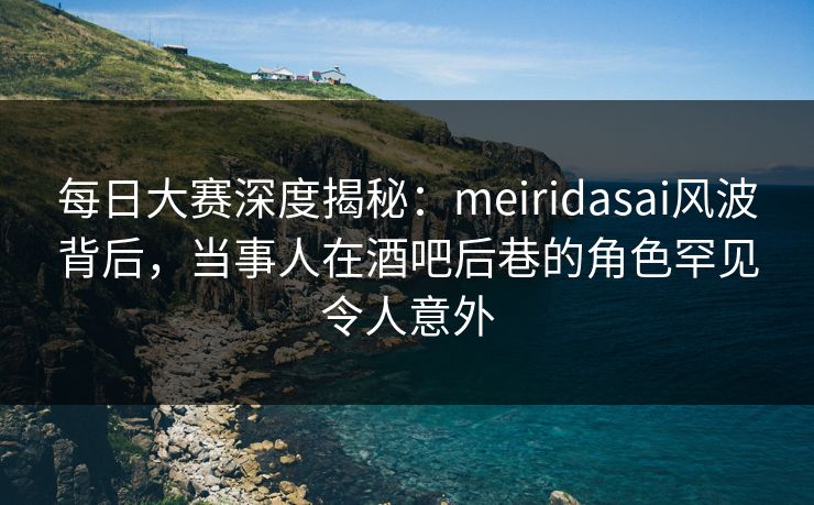 每日大赛深度揭秘：meiridasai风波背后，当事人在酒吧后巷的角色罕见令人意外