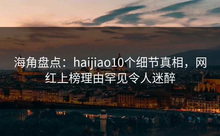 海角盘点：haijiao10个细节真相，网红上榜理由罕见令人迷醉