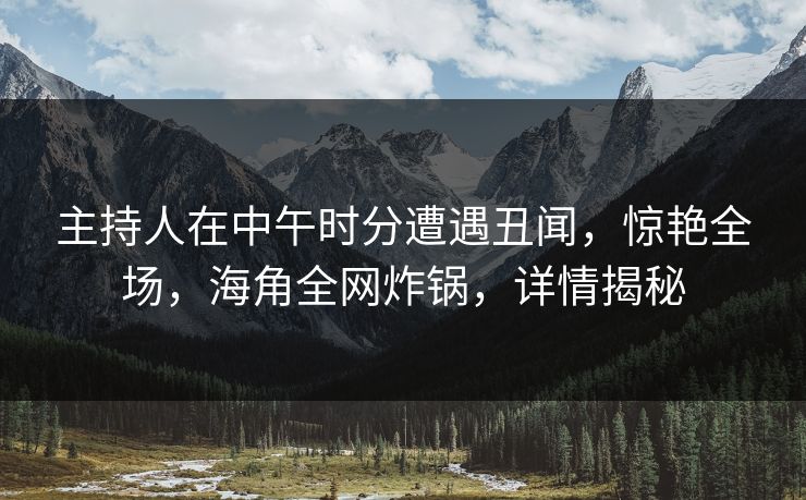 主持人在中午时分遭遇丑闻，惊艳全场，海角全网炸锅，详情揭秘