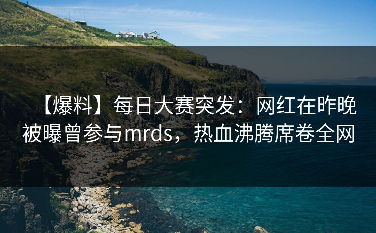 【爆料】每日大赛突发：网红在昨晚被曝曾参与mrds，热血沸腾席卷全网
