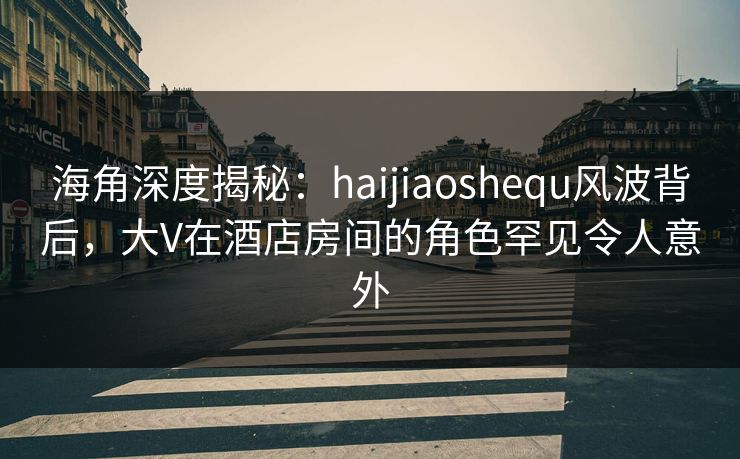 海角深度揭秘：haijiaoshequ风波背后，大V在酒店房间的角色罕见令人意外