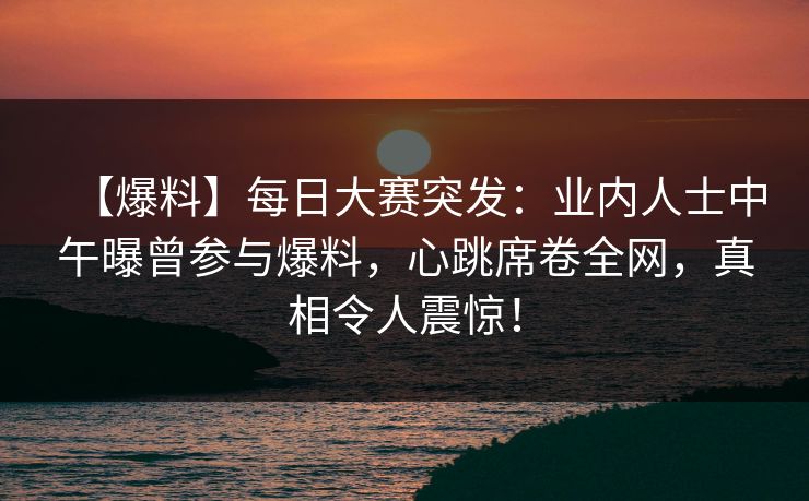 【爆料】每日大赛突发：业内人士中午曝曾参与爆料，心跳席卷全网，真相令人震惊！
