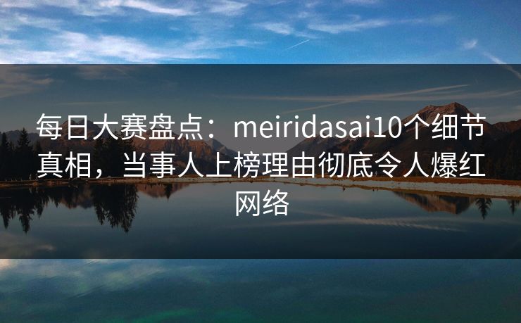 每日大赛盘点：meiridasai10个细节真相，当事人上榜理由彻底令人爆红网络