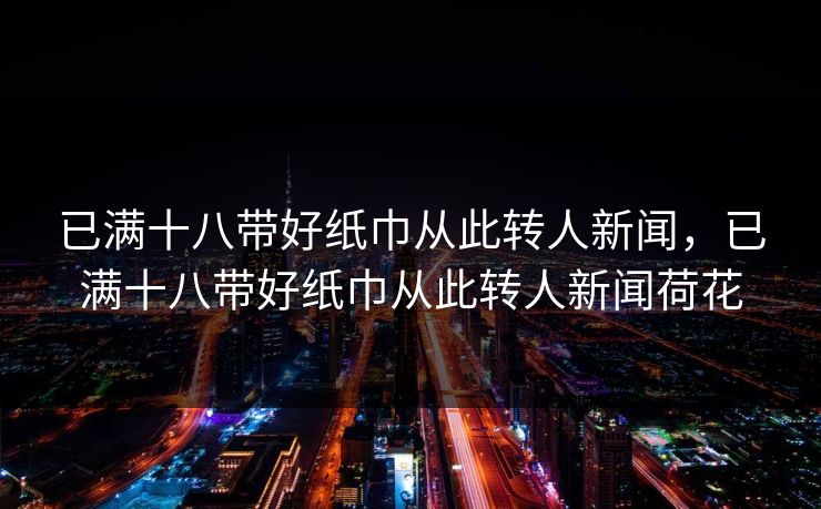 已满十八带好纸巾从此转人新闻，已满十八带好纸巾从此转人新闻荷花