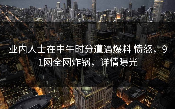 业内人士在中午时分遭遇爆料 愤怒，91网全网炸锅，详情曝光
