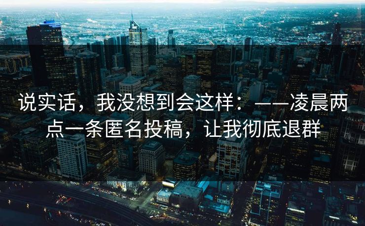 说实话，我没想到会这样：——凌晨两点一条匿名投稿，让我彻底退群