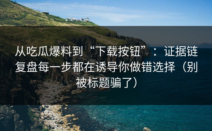 从吃瓜爆料到“下载按钮”：证据链复盘每一步都在诱导你做错选择（别被标题骗了）