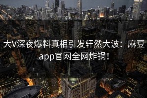 大V深夜爆料真相引发轩然大波：麻豆app官网全网炸锅！