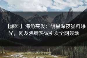 【爆料】海角突发：明星深夜猛料曝光，网友沸腾热议引发全网轰动