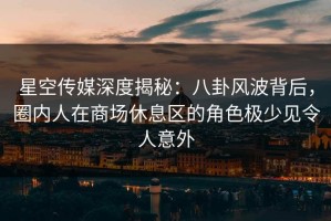 星空传媒深度揭秘：八卦风波背后，圈内人在商场休息区的角色极少见令人意外