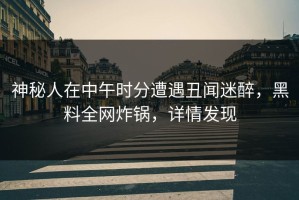 神秘人在中午时分遭遇丑闻迷醉，黑料全网炸锅，详情发现