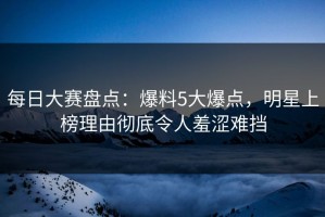 每日大赛盘点：爆料5大爆点，明星上榜理由彻底令人羞涩难挡