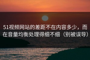 51视频网站的差距不在内容多少，而在音量均衡处理得细不细（别被误导）
