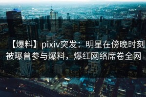 【爆料】pixiv突发：明星在傍晚时刻被曝曾参与爆料，爆红网络席卷全网