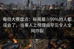 每日大赛盘点：秘闻最少99%的人都误会了，当事人上榜理由罕见令人全网炸裂