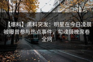 【爆料】黑料突发：明星在今日凌晨被曝曾参与热点事件，勾魂摄魄席卷全网