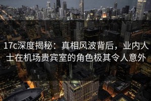 17c深度揭秘：真相风波背后，业内人士在机场贵宾室的角色极其令人意外