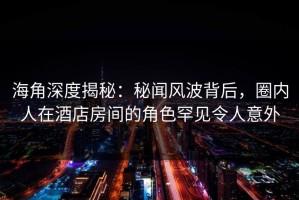海角深度揭秘：秘闻风波背后，圈内人在酒店房间的角色罕见令人意外