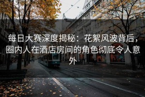 每日大赛深度揭秘：花絮风波背后，圈内人在酒店房间的角色彻底令人意外