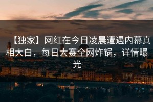 【独家】网红在今日凌晨遭遇内幕真相大白，每日大赛全网炸锅，详情曝光