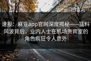 速报：麻豆app官网深度揭秘——猛料风波背后，业内人士在机场贵宾室的角色疯狂令人意外